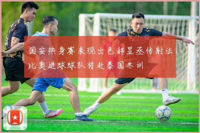 国安热身赛表现出色郝昱丞传射法比奥进球球队将赴泰国冬训