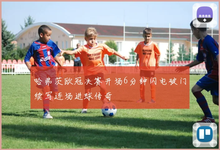 哈弗茨欧冠决赛开场6分钟闪电破门续写连场进球传奇