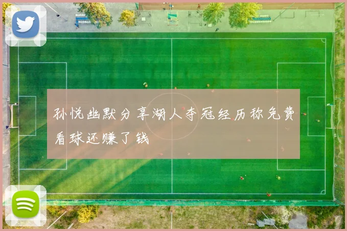孙悦幽默分享湖人夺冠经历称免费看球还赚了钱