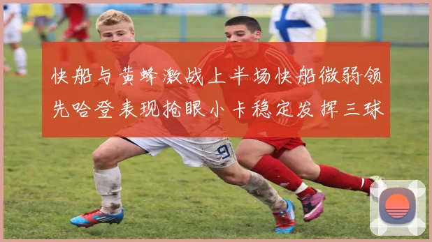 快船与黄蜂激战上半场快船微弱领先哈登表现抢眼小卡稳定发挥三球状态起伏