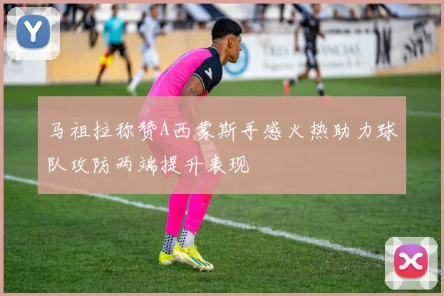 马祖拉称赞A西蒙斯手感火热助力球队攻防两端提升表现