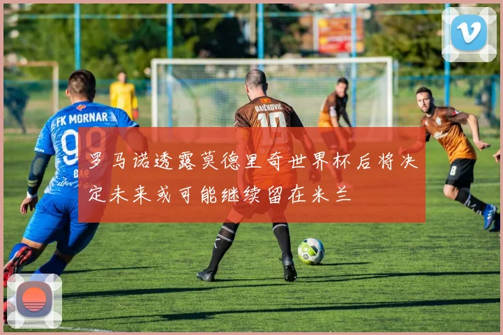 罗马诺透露莫德里奇世界杯后将决定未来或可能继续留在米兰