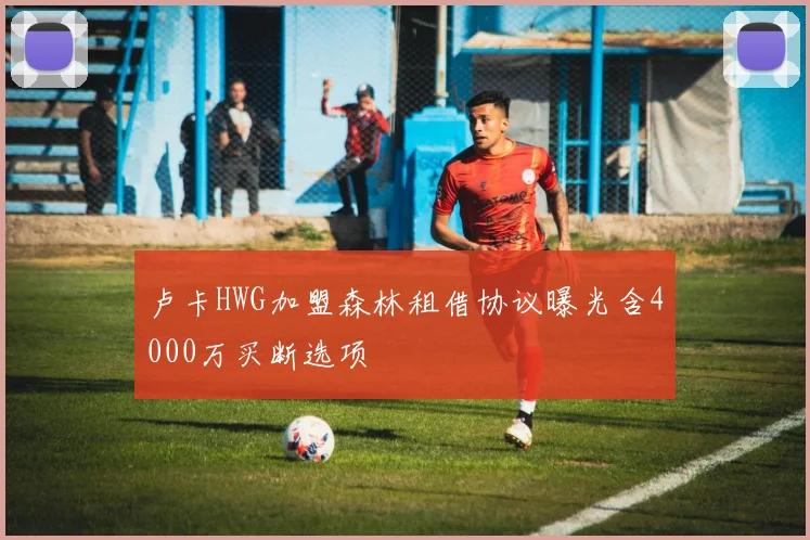 卢卡HWG加盟森林租借协议曝光含4000万买断选项