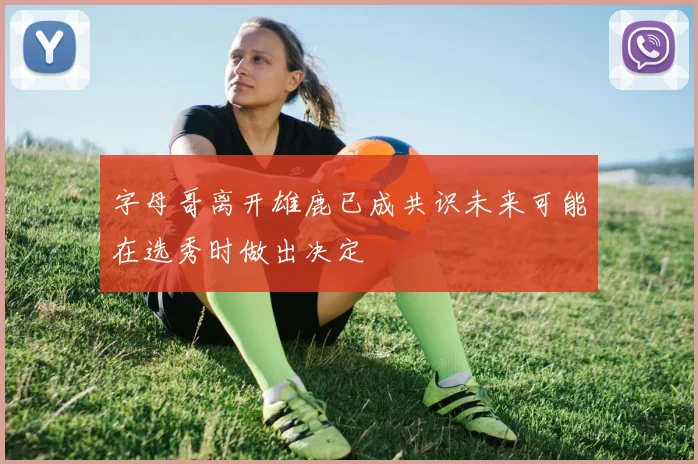 字母哥离开雄鹿已成共识未来可能在选秀时做出决定