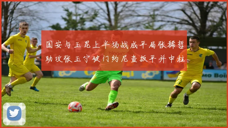 国安与玉昆上半场战成平局张稀哲助攻张玉宁破门约尼查扳平并中柱