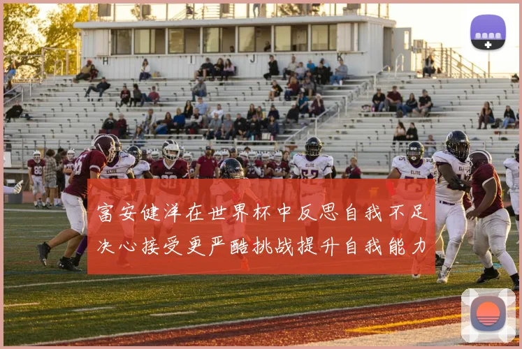 富安健洋在世界杯中反思自我不足决心接受更严酷挑战提升自我能力
